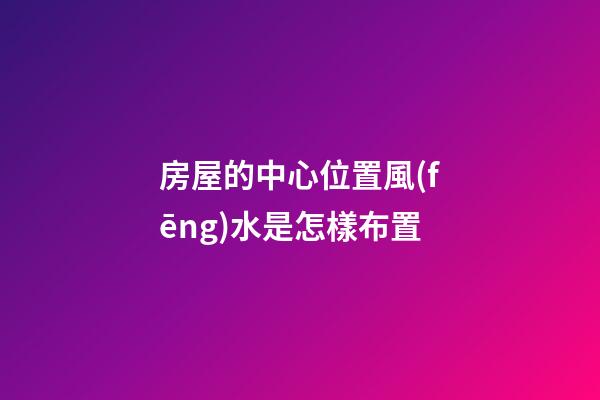房屋的中心位置風(fēng)水是怎樣布置
