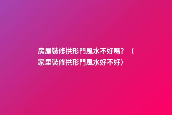 房屋裝修拱形門風水不好嗎？（家里裝修拱形門風水好不好）