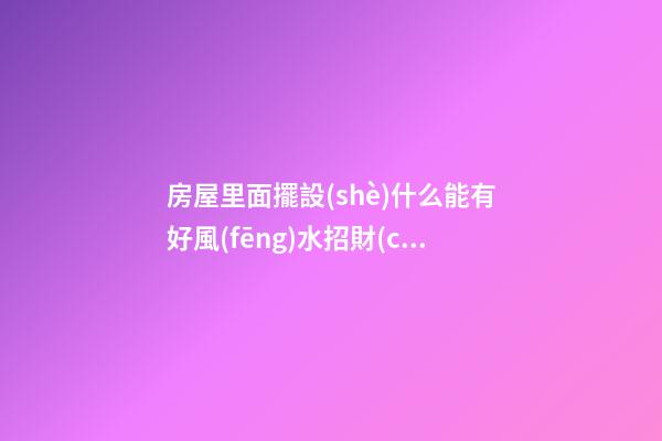 房屋里面擺設(shè)什么能有好風(fēng)水招財(cái)