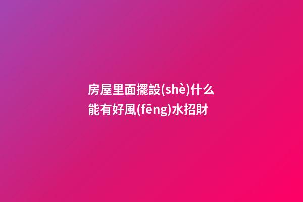 房屋里面擺設(shè)什么能有好風(fēng)水招財