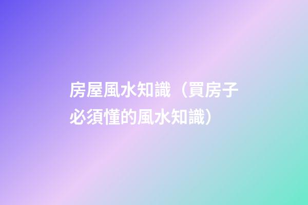 房屋風水知識（買房子必須懂的風水知識）