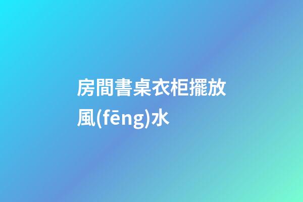房間書桌衣柜擺放風(fēng)水