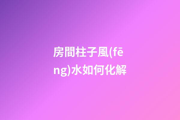 房間柱子風(fēng)水如何化解