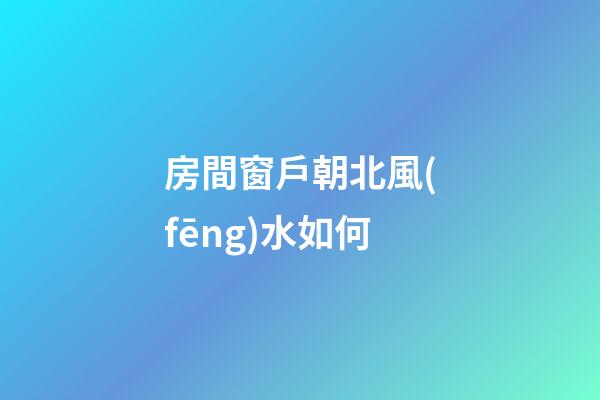房間窗戶朝北風(fēng)水如何