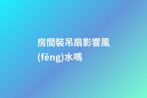 房間裝吊扇影響風(fēng)水嗎