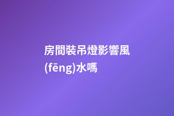 房間裝吊燈影響風(fēng)水嗎