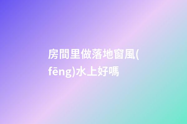 房間里做落地窗風(fēng)水上好嗎