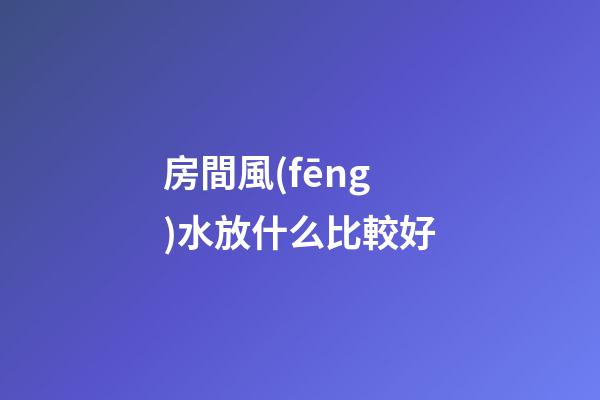 房間風(fēng)水放什么比較好