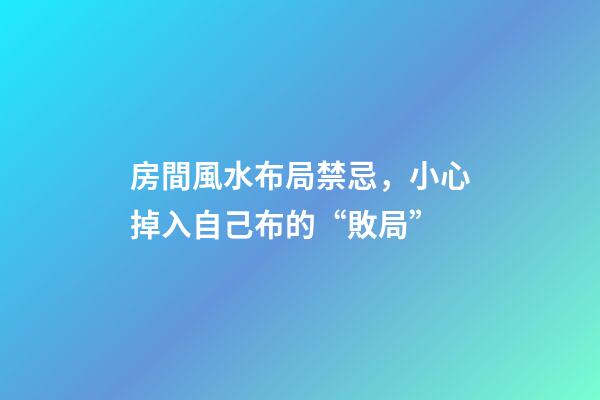 房間風水布局禁忌，小心掉入自己布的“敗局”