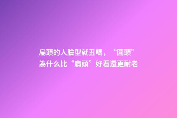扁頭的人臉型就丑嗎，“圓頭”為什么比“扁頭”好看還更耐老-第1張-觀點-玄機派