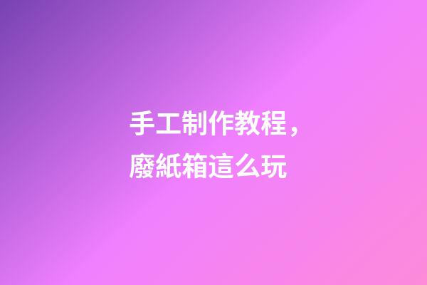 手工制作教程，廢紙箱這么玩-第1張-觀點-玄機派