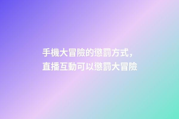 手機大冒險的懲罰方式，直播互動可以懲罰大冒險-第1張-觀點-玄機派