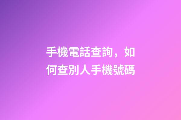 手機電話查詢，如何查別人手機號碼-第1張-觀點-玄機派