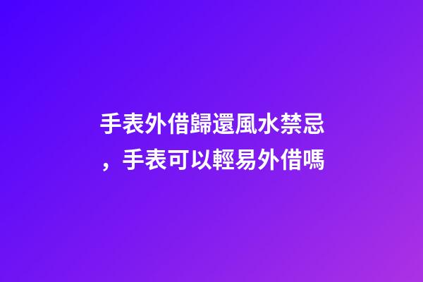 手表外借歸還風水禁忌，手表可以輕易外借嗎
