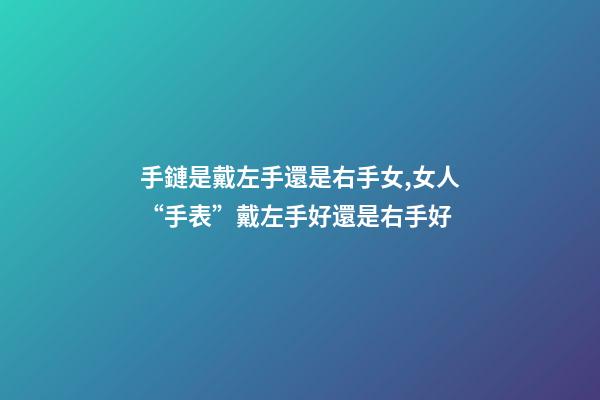 手鏈是戴左手還是右手女,女人“手表”戴左手好還是右手好-第1張-觀點-玄機派