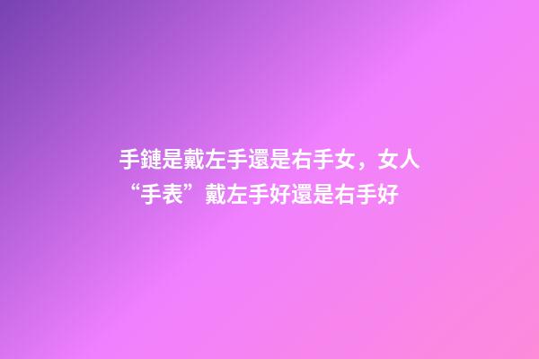 手鏈是戴左手還是右手女，女人“手表”戴左手好還是右手好-第1張-觀點-玄機派