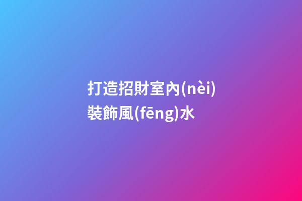 打造招財室內(nèi)裝飾風(fēng)水