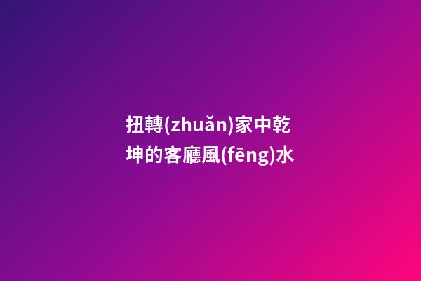 扭轉(zhuǎn)家中乾坤的客廳風(fēng)水