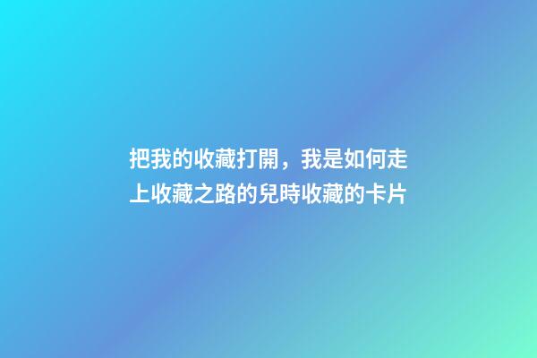 把我的收藏打開，我是如何走上收藏之路的(二)兒時收藏的卡片-第1張-觀點-玄機派