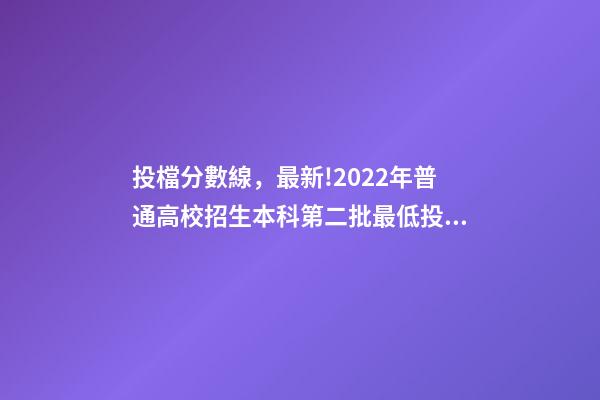 投檔分數線，最新!2022年普通高校招生本科第二批最低投檔分數線公布-第1張-觀點-玄機派