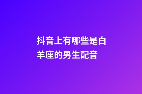 抖音上有哪些是白羊座的男生配音-第1張-星座運勢-玄機派