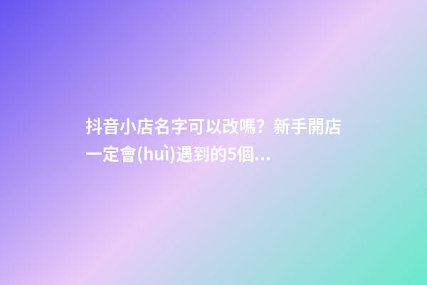 抖音小店名字可以改嗎？新手開店一定會(huì)遇到的5個(gè)問題，解決辦法-第1張-店鋪起名-玄機(jī)派