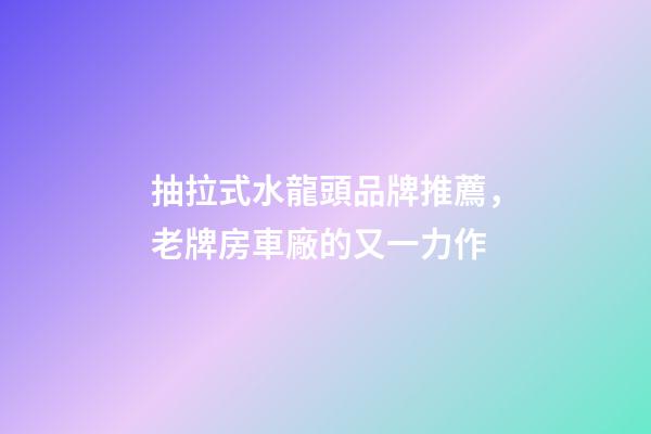 抽拉式水龍頭品牌推薦，老牌房車廠的又一力作-第1張-觀點(diǎn)-玄機(jī)派