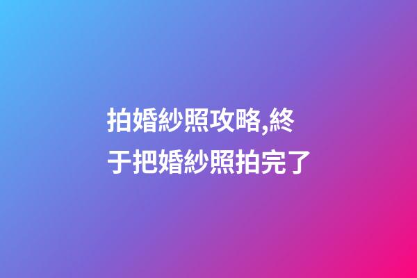 拍婚紗照攻略,終于把婚紗照拍完了-第1張-觀點-玄機派