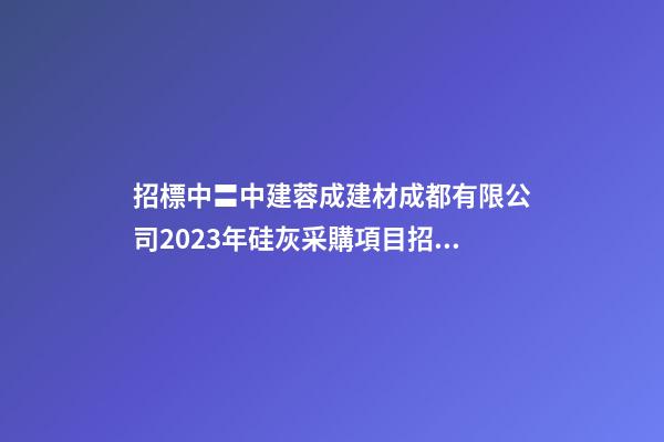 招標中〓中建蓉成建材成都有限公司2023年硅灰采購項目招標公告-第1張-公司起名-玄機派