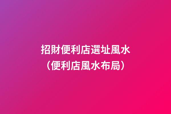 招財便利店選址風水（便利店風水布局）