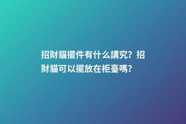 招財貓擺件有什么講究？招財貓可以擺放在柜臺嗎？