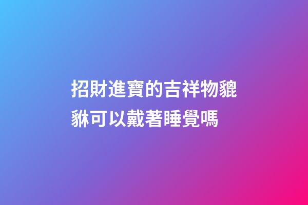 招財進寶的吉祥物貔貅可以戴著睡覺嗎