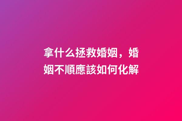拿什么拯救婚姻，婚姻不順應該如何化解