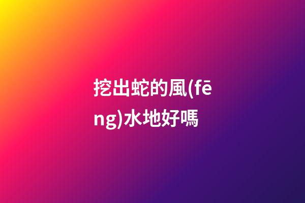挖出蛇的風(fēng)水地好嗎