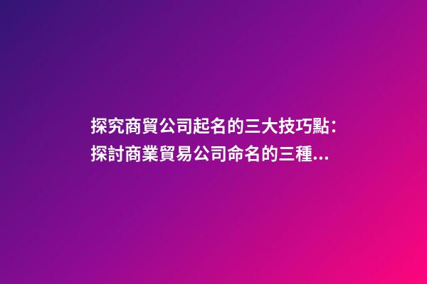 探究商貿公司起名的三大技巧點：探討商業貿易公司命名的三種技巧-第1張-公司起名-玄機派