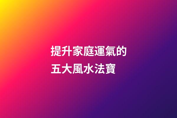 提升家庭運氣的五大風水法寶