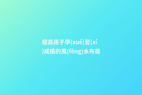 提高孩子學(xué)習(xí)成績的風(fēng)水布局