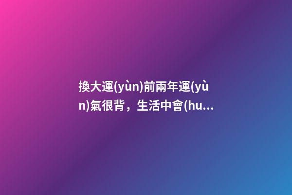 換大運(yùn)前兩年運(yùn)氣很背，生活中會(huì)遇到哪些征兆