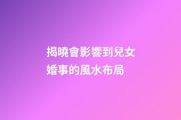 揭曉會影響到兒女婚事的風水布局