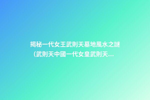 揭秘一代女王武則天墓地風水之謎（武則天中國一代女皇武則天的墓）