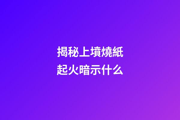 揭秘上墳燒紙起火暗示什么