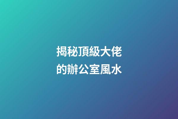 揭秘頂級大佬的辦公室風水
