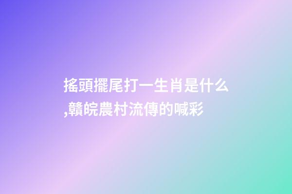 搖頭擺尾打一生肖是什么,贛皖農村流傳的喊彩-第1張-觀點-玄機派