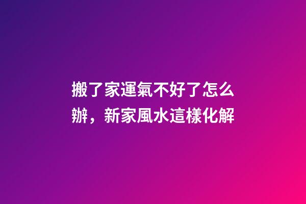 搬了家運氣不好了怎么辦，新家風水這樣化解