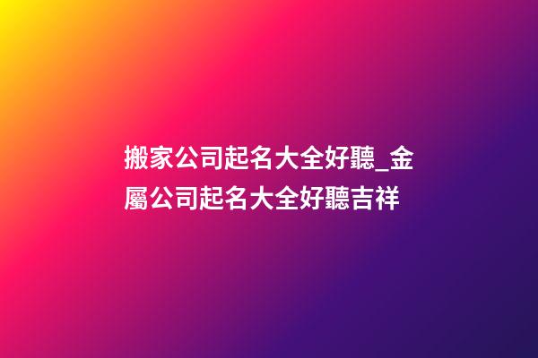搬家公司起名大全好聽_金屬公司起名大全好聽吉祥-第1張-公司起名-玄機(jī)派