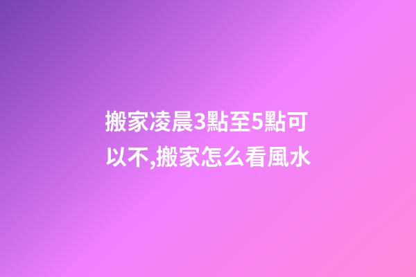 搬家凌晨3點至5點可以不,搬家怎么看風水-第1張-觀點-玄機派
