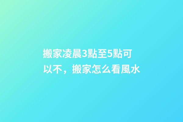 搬家凌晨3點至5點可以不，搬家怎么看風水-第1張-觀點-玄機派
