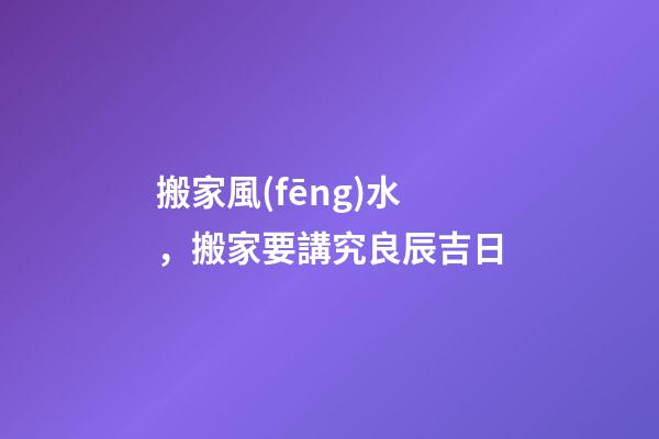 搬家風(fēng)水，搬家要講究良辰吉日
