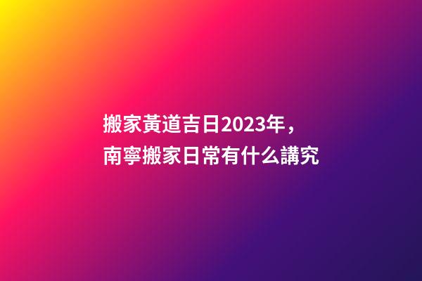 搬家黃道吉日2023年，南寧搬家日常有什么講究-第1張-觀點-玄機派