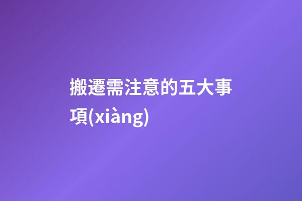 搬遷需注意的五大事項(xiàng)